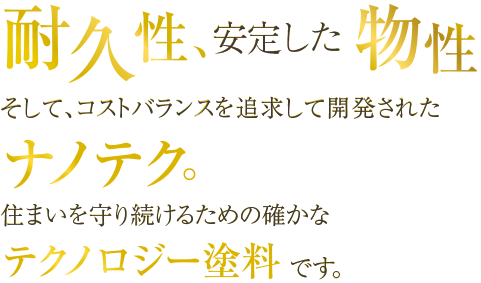 耐久性、安定した物性　そして、コストバランスを追求して開発されたナノテク。住まいを守り続けるための確かなテクノロジー塗料です。